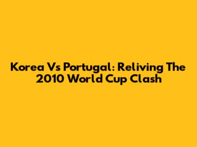 Korea Vs Portugal: Reliving The 2010 World Cup Clash