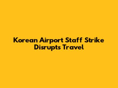 Korean Airport Staff Strike Disrupts Travel