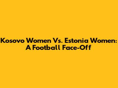 Kosovo Women Vs. Estonia Women: A Football Face-Off