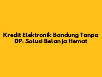 Kredit Elektronik Bandung Tanpa DP: Solusi Belanja Hemat