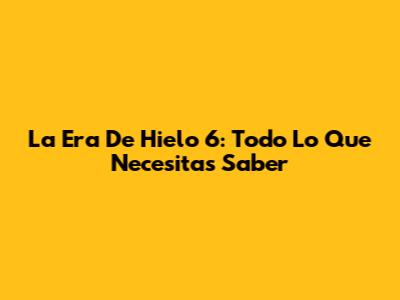 La Era De Hielo 6: Todo Lo Que Necesitas Saber