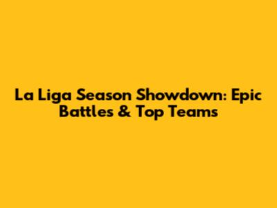 La Liga Season Showdown: Epic Battles & Top Teams