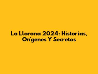 La Llorona 2024: Historias, Orígenes Y Secretos