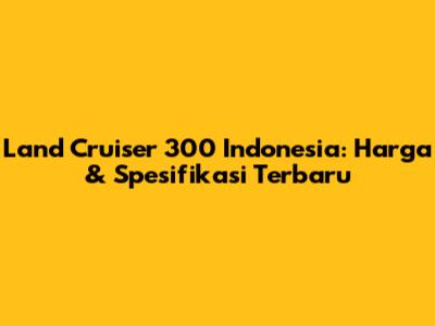 Land Cruiser 300 Indonesia: Harga & Spesifikasi Terbaru