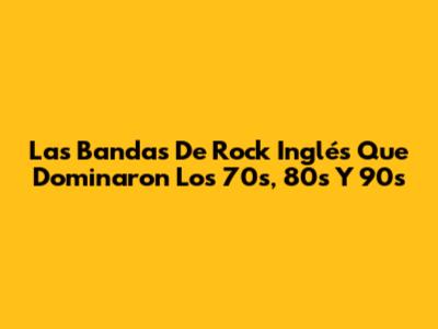 Las Bandas De Rock Inglés Que Dominaron Los 70s, 80s Y 90s