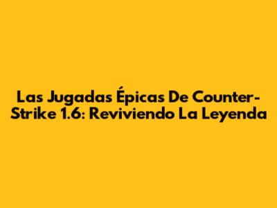 Las Jugadas Épicas De Counter-Strike 1.6: Reviviendo La Leyenda