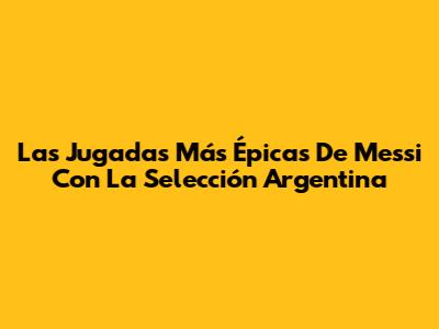 Las Jugadas Más Épicas De Messi Con La Selección Argentina