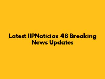 Latest IIPNoticias 48 Breaking News Updates
