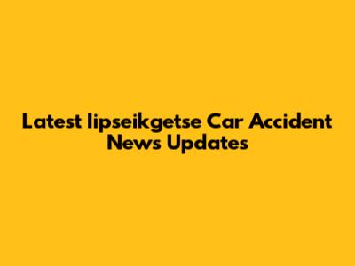 Latest Iipseikgetse Car Accident News Updates