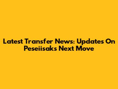 Latest Transfer News: Updates On Peseiisak's Next Move