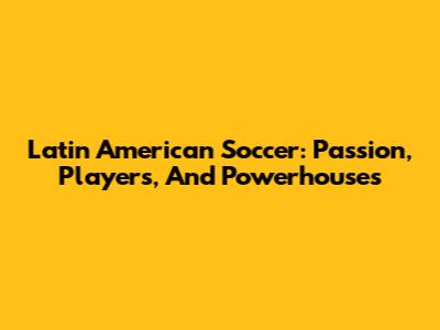 Latin American Soccer: Passion, Players, And Powerhouses