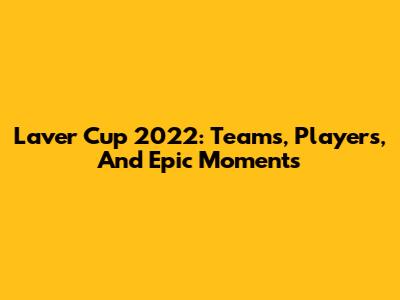 Laver Cup 2022: Teams, Players, And Epic Moments