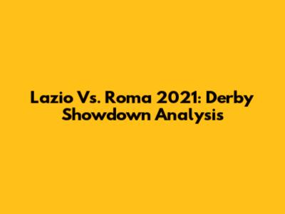 Lazio Vs. Roma 2021: Derby Showdown Analysis