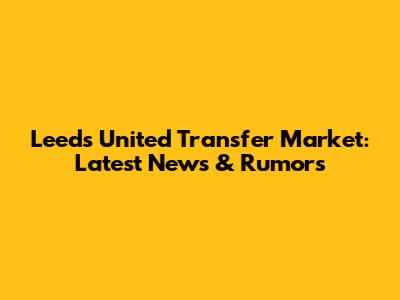 Leeds United Transfer Market: Latest News & Rumors