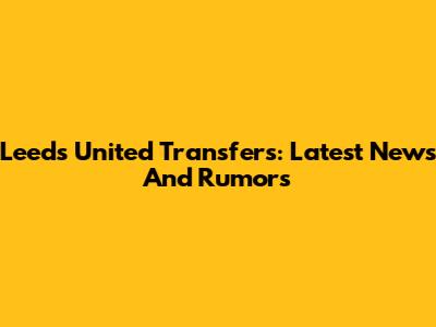 Leeds United Transfers: Latest News And Rumors