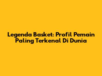 Legenda Basket: Profil Pemain Paling Terkenal Di Dunia