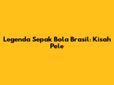 Legenda Sepak Bola Brasil: Kisah Pele
