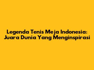 Legenda Tenis Meja Indonesia: Juara Dunia Yang Menginspirasi