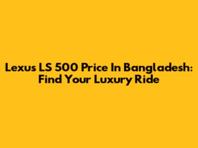 Lexus LS 500 Price In Bangladesh: Find Your Luxury Ride