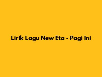 Lirik Lagu "New Eta" - "Pagi Ini"