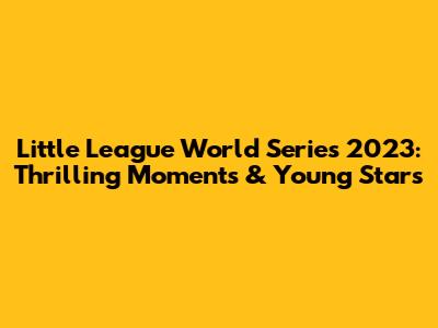 Little League World Series 2023: Thrilling Moments & Young Stars