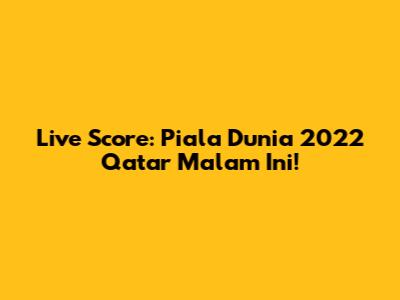 Live Score: Piala Dunia 2022 Qatar Malam Ini!