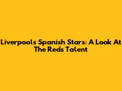 Liverpool's Spanish Stars: A Look At The Reds' Talent