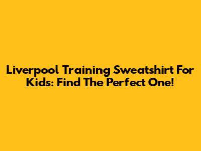 Liverpool Training Sweatshirt For Kids: Find The Perfect One!
