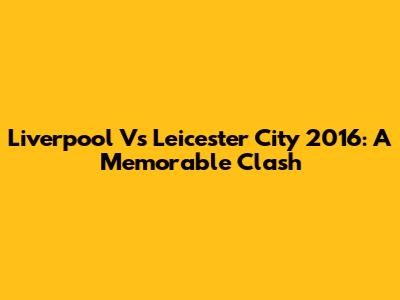Liverpool Vs Leicester City 2016: A Memorable Clash