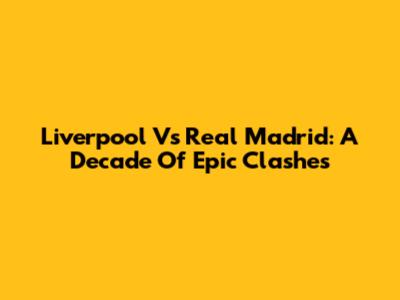 Liverpool Vs Real Madrid: A Decade Of Epic Clashes