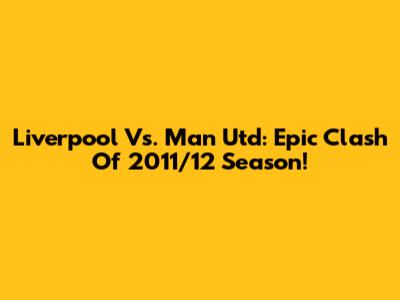 Liverpool Vs. Man Utd: Epic Clash Of 2011/12 Season!