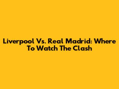Liverpool Vs. Real Madrid: Where To Watch The Clash