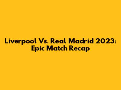 Liverpool Vs. Real Madrid 2023: Epic Match Recap