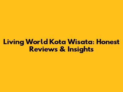Living World Kota Wisata: Honest Reviews & Insights