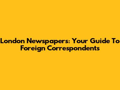 London Newspapers: Your Guide To Foreign Correspondents