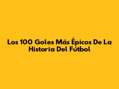 Los 100 Goles Más Épicos De La Historia Del Fútbol