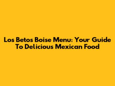 Los Betos Boise Menu: Your Guide To Delicious Mexican Food