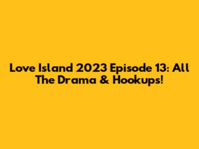 Love Island 2023 Episode 13: All The Drama & Hookups!
