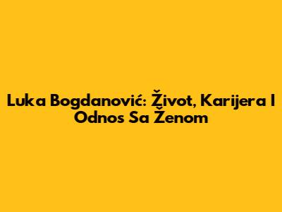 Luka Bogdanović: Život, Karijera I Odnos Sa Ženom