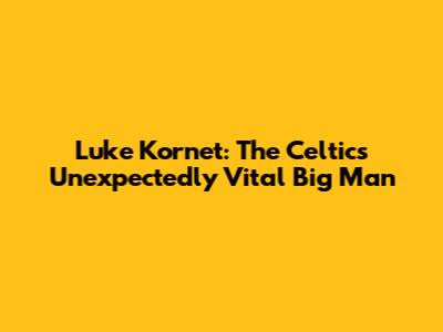 Luke Kornet: The Celtics' Unexpectedly Vital Big Man