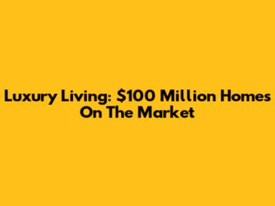 Luxury Living: $100 Million Homes On The Market