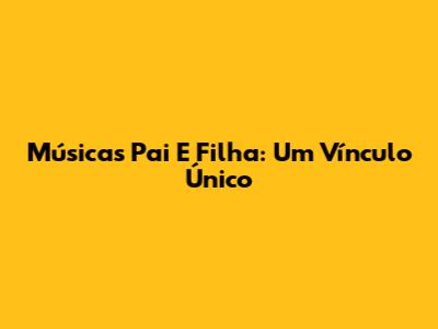 Músicas Pai E Filha: Um Vínculo Único