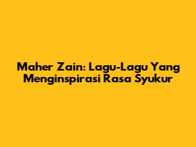 Maher Zain: Lagu-Lagu Yang Menginspirasi Rasa Syukur