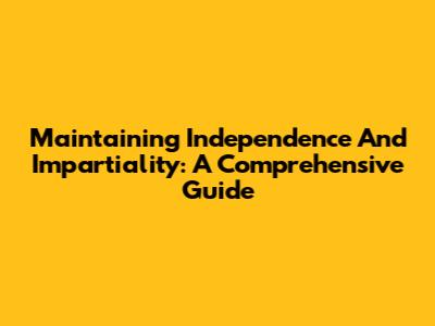 Maintaining Independence And Impartiality: A Comprehensive Guide