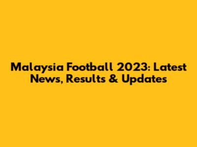 Malaysia Football 2023: Latest News, Results & Updates