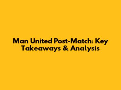 Man United Post-Match: Key Takeaways & Analysis
