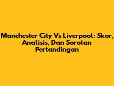 Manchester City Vs Liverpool: Skor, Analisis, Dan Sorotan Pertandingan