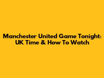Manchester United Game Tonight: UK Time & How To Watch