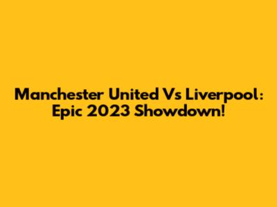 Manchester United Vs Liverpool: Epic 2023 Showdown!