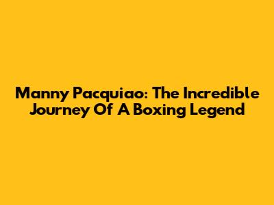 Manny Pacquiao: The Incredible Journey Of A Boxing Legend